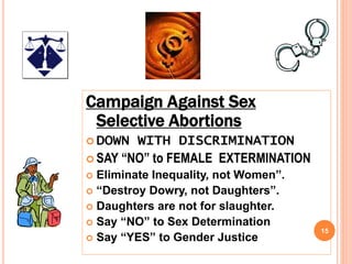 15
Campaign Against Sex
Selective Abortions
 DOWN WITH DISCRIMINATION
 SAY “NO” to FEMALE EXTERMINATION
 Eliminate Inequality, not Women”.
 “Destroy Dowry, not Daughters”.
 Daughters are not for slaughter.
 Say “NO” to Sex Determination
 Say “YES” to Gender Justice
 