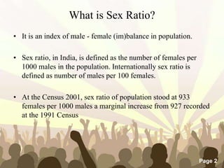 Free Powerpoint Templates
Page 2
What is Sex Ratio?
• It is an index of male - female (im)balance in population.
• Sex ratio, in India, is defined as the number of females per
1000 males in the population. Internationally sex ratio is
defined as number of males per 100 females.
• At the Census 2001, sex ratio of population stood at 933
females per 1000 males a marginal increase from 927 recorded
at the 1991 Census
 