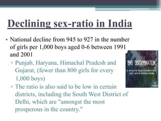 Declining sex-ratio in India
• National decline from 945 to 927 in the number
of girls per 1,000 boys aged 0-6 between 1991
and 2001
▫ Punjab, Haryana, Himachal Pradesh and
Gujarat, (fewer than 800 girls for every
1,000 boys)
▫ The ratio is also said to be low in certain
districts, including the South West District of
Delhi, which are "amongst the most
prosperous in the country."
 