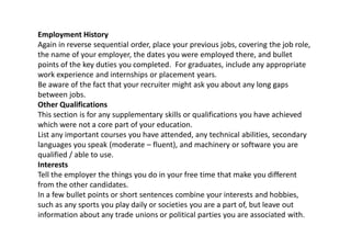 Employment History
Again in reverse sequential order, place your previous jobs, covering the job role,
the name of your employer, the dates you were employed there, and bullet
points of the key duties you completed. For graduates, include any appropriate
work experience and internships or placement years.
Be aware of the fact that your recruiter might ask you about any long gaps
between jobs.
Other Qualifications
This section is for any supplementary skills or qualifications you have achieved
which were not a core part of your education.
List any important courses you have attended, any technical abilities, secondary
languages you speak (moderate – fluent), and machinery or software you are
qualified / able to use.
Interests
Tell the employer the things you do in your free time that make you different
from the other candidates.
In a few bullet points or short sentences combine your interests and hobbies,
such as any sports you play daily or societies you are a part of, but leave out
information about any trade unions or political parties you are associated with.
 