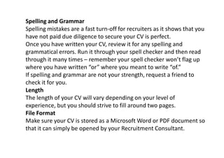 Spelling and Grammar
Spelling mistakes are a fast turn-off for recruiters as it shows that you
have not paid due diligence to secure your CV is perfect.
Once you have written your CV, review it for any spelling and
grammatical errors. Run it through your spell checker and then read
through it many times – remember your spell checker won’t flag up
where you have written “or” where you meant to write “of.”
If spelling and grammar are not your strength, request a friend to
check it for you.
Length
The length of your CV will vary depending on your level of
experience, but you should strive to fill around two pages.
File Format
Make sure your CV is stored as a Microsoft Word or PDF document so
that it can simply be opened by your Recruitment Consultant.
 