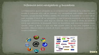 Diferencia entre navegadores y buscadores
La diferencia es que el navegador es un programa que instalas en tu ordenador para
acceder a cualquier sitio web en Internet. Los navegadores más usados son Internet
Explorer, Google Chrome, Firefox o Safari. Por otra parte, el buscador es un sitio web al
cual ingresas a través de un navegador, y que te permite encontrar otros sitios web,
imágenes o información sobre algo en Internet. Esto lo haces a través de palabras
claves que realizarán la búsqueda. Entre los buscadores más populares encontramos
Google, Yahoo y Bing. Lo que nos debe quedar claro, es que para ingresar a un
buscador, debemos hacerlo a través de algún navegador que tengamos instalado en
nuestro ordenador.
 