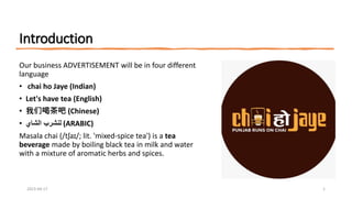Introduction
Our business ADVERTISEMENT will be in four different
language
• chai ho Jaye (Indian)
• Let's have tea (English)
• 我们喝茶吧 (Chinese)
• ‫الشاي‬ ‫لنشرب‬ (ARABIC)
Masala chai (/tʃaɪ/; lit. 'mixed-spice tea') is a tea
beverage made by boiling black tea in milk and water
with a mixture of aromatic herbs and spices.
2023-04-17 1
 