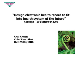 “ Design electronic health record to fit into health system of the future”  Auckland – 30 September 2008 Chai Chuah Chief Executive  Hutt Valley DHB 