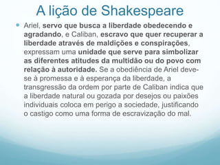 A lição de Shakespeare 
 Ariel, servo que busca a liberdade obedecendo e 
agradando, e Caliban, escravo que quer recuperar a 
liberdade através de maldições e conspirações, 
expressam uma unidade que serve para simbolizar 
as diferentes atitudes da multidão ou do povo com 
relação à autoridade. Se a obediência de Ariel deve-se 
à promessa e à esperança da liberdade, a 
transgressão da ordem por parte de Caliban indica que 
a liberdade natural ou gozada por desejos ou paixões 
individuais coloca em perigo a sociedade, justificando 
o castigo como uma forma de escravização do mal. 
 