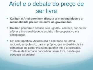 Ariel e o debate do preço de 
ser livre 
 Caliban e Ariel permitem discutir a irracionalidade e a 
racionalidade presentes entre os governados. 
 Caliban percorre o circuito livre -ignaro - escravo, por deixar 
aflorar a irracionalidade, o espírito não-cooperativo e a 
conspiração. 
 Em contrapartida, Ariel busca a liberdade de forma 
racional, estipulando, para si próprio, que a obediência às 
demandas do poder instituído garantir-lhe-á a liberdade. 
Trata-se da liberdade concedida: serás livre, desde que 
obedeça as ordens! 
 