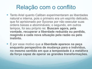 Relação com o conflito 
 Tanto Ariel quanto Caliban experimentaram as liberdades 
natural e interna, pois o primeiro era um espírito delicado, 
que foi aprisionado por Sycorax por não executar suas 
ordens baixas e abomináveis; o segundo, em outros 
tempos, foi seu próprio rei. Buscam agora, pela 
vontade, recuperar a liberdade reduzida ou perdida, 
reagindo a cada nova situação pela razão ou pelo 
instinto. 
 É por esse motivo que a liberdade aparece na peça 
enquanto perspectiva de mudança para o indivíduo, 
no mesmo sentido em que a tempestade é a metáfora 
da força capaz de operar as grandes transformações. 
