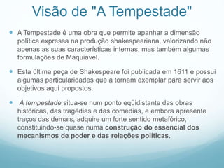 Visão de "A Tempestade" 
 A Tempestade é uma obra que permite apanhar a dimensão 
política expressa na produção shakespeariana, valorizando não 
apenas as suas características internas, mas também algumas 
formulações de Maquiavel. 
 Esta última peça de Shakespeare foi publicada em 1611 e possui 
algumas particularidades que a tornam exemplar para servir aos 
objetivos aqui propostos. 
 A tempestade situa-se num ponto eqüidistante das obras 
históricas, das tragédias e das comédias, e embora apresente 
traços das demais, adquire um forte sentido metafórico, 
constituindo-se quase numa construção do essencial dos 
mecanismos de poder e das relações políticas. 
 