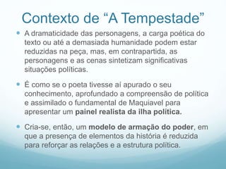 Contexto de “A Tempestade” 
 A dramaticidade das personagens, a carga poética do 
texto ou até a demasiada humanidade podem estar 
reduzidas na peça, mas, em contrapartida, as 
personagens e as cenas sintetizam significativas 
situações políticas. 
 É como se o poeta tivesse aí apurado o seu 
conhecimento, aprofundado a compreensão de política 
e assimilado o fundamental de Maquiavel para 
apresentar um painel realista da ilha política. 
 Cria-se, então, um modelo de armação do poder, em 
que a presença de elementos da história é reduzida 
para reforçar as relações e a estrutura política. 
 