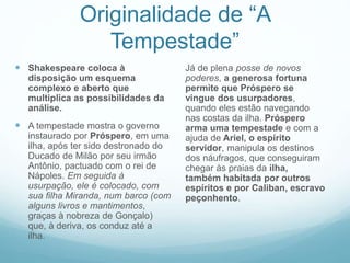 Originalidade de “A 
Tempestade” 
 Shakespeare coloca à 
disposição um esquema 
complexo e aberto que 
multiplica as possibilidades da 
análise. 
 A tempestade mostra o governo 
instaurado por Próspero, em uma 
ilha, após ter sido destronado do 
Ducado de Milão por seu irmão 
Antônio, pactuado com o rei de 
Nápoles. Em seguida à 
usurpação, ele é colocado, com 
sua filha Miranda, num barco (com 
alguns livros e mantimentos, 
graças à nobreza de Gonçalo) 
que, à deriva, os conduz até a 
ilha. 
Já de plena posse de novos 
poderes, a generosa fortuna 
permite que Próspero se 
vingue dos usurpadores, 
quando eles estão navegando 
nas costas da ilha. Próspero 
arma uma tempestade e com a 
ajuda de Ariel, o espírito 
servidor, manipula os destinos 
dos náufragos, que conseguiram 
chegar às praias da ilha, 
também habitada por outros 
espíritos e por Caliban, escravo 
peçonhento. 
 
