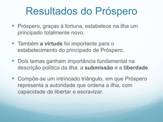 Resultados do Próspero 
 Próspero, graças à fortuna, estabelece na ilha um 
principado totalmente novo. 
 Também a virtude foi importante para o 
estabelecimento do principado de Próspero. 
 Dois temas ganham importância fundamental na 
descrição política da ilha: a submissão e a liberdade. 
 Compõe-se um intrincado triângulo, em que Próspero 
representa a autoridade que ordena a ilha, com 
capacidade de libertar e escravizar. 
 