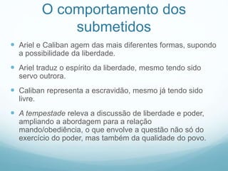 O comportamento dos 
submetidos 
 Ariel e Caliban agem das mais diferentes formas, supondo 
a possibilidade da liberdade. 
 Ariel traduz o espírito da liberdade, mesmo tendo sido 
servo outrora. 
 Caliban representa a escravidão, mesmo já tendo sido 
livre. 
 A tempestade releva a discussão de liberdade e poder, 
ampliando a abordagem para a relação 
mando/obediência, o que envolve a questão não só do 
exercício do poder, mas também da qualidade do povo. 
 