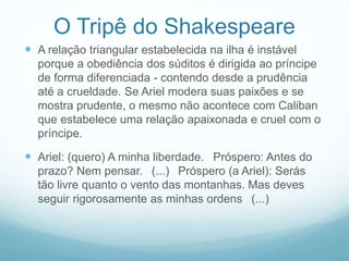 O Tripê do Shakespeare 
 A relação triangular estabelecida na ilha é instável 
porque a obediência dos súditos é dirigida ao príncipe 
de forma diferenciada - contendo desde a prudência 
até a crueldade. Se Ariel modera suas paixões e se 
mostra prudente, o mesmo não acontece com Caliban 
que estabelece uma relação apaixonada e cruel com o 
príncipe. 
 Ariel: (quero) A minha liberdade. Próspero: Antes do 
prazo? Nem pensar. (...) Próspero (a Ariel): Serás 
tão livre quanto o vento das montanhas. Mas deves 
seguir rigorosamente as minhas ordens (...) 
 