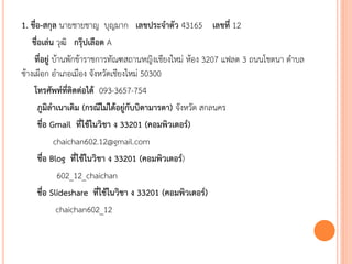 1. ชื่อ-สกุล นายชายชาญ บุญมาก เลขประจาตัว 43165 เลขที่ 12
ชื่อเล่น วุฒิ กรุ๊ปเลือด A
ที่อยู่ บ้านพักข้าราชการทัณฑสถานหญิงเชียงใหม่ ห้อง 3207 แฟลต 3 ถนนโชตนา ตาบล
ช้างเผือก อาเภอเมือง จังหวัดเชียงใหม่ 50300
โทรศัพท์ที่ติดต่อได้ 093-3657-754
ภูมิลาเนาเดิม (กรณีไม่ได้อยู่กับบิดามารดา) จังหวัด สกลนคร
ชื่อ Gmail ที่ใช้ในวิชา ง 33201 (คอมพิวเตอร์)
chaichan602.12@gmail.com
ชื่อ Blog ที่ใช้ในวิชา ง 33201 (คอมพิวเตอร์)
602_12_chaichan
ชื่อ Slideshare ที่ใช้ในวิชา ง 33201 (คอมพิวเตอร์)
chaichan602_12
 