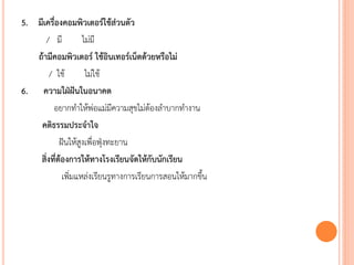 5. มีเครื่องคอมพิวเตอร์ใช้ส่วนตัว
/ มี ไม่มี
ถ้ามีคอมพิวเตอร์ ใช้อินเทอร์เน็ตด้วยหรือไม่
/ ใช้ ไม่ใช้
6. ความใฝ่ฝันในอนาคต
อยากทาให้พ่อแม่มีความสุขไม่ต้องลาบากทางาน
คติธรรมประจาใจ
ฝันให้สูงเพื่อฟุ่งทะยาน
สิ่งที่ต้องการให้ทางโรงเรียนจัดให้กับนักเรียน
เพิ่มแหล่งเรียนรูทางการเรียนการสอนให้มากขึ้น
 