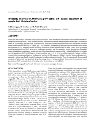 International Journal of analysis of Horticulture. 1(1):11-17, 2012
               Diversity Innovative Alternaria porri (Ellis) Cif- causal organism of purple leaf blotch of onion            11



Diversity analysis of Alternaria porri (Ellis) Cif - causal organism of
purple leaf blotch of onion

P. Chowdappa, H. Sandhya and B. Reddi Bhargavi
Indian Institute of Horticultural Research, Hessaraghatta Lake Post, Bangalore – 560 089
Coresponding author - pallem22@gmail.com

ABSTRACT
Purple leaf blotch (PLB), caused by Alternaria porri (Ellis) Cif, is the most destructive disease of onion in India. Phenotypic
and genetic diversity of 19 A. porri isolates collected from different farms in Karnataka state of India was characterized
based on morphology, aggressiveness, response to the fungicides (chlorothalonil and mancozeb), and genetic analysis
using sequencing of ITS region of rDNA. All A. porri isolates produced typical orange color pigmentation on potato
dextrose agar (PDA). Isolates exhibited significant differences in their aggressiveness on onion variety, Arka kalyan and
could be categorized into highly aggressive, moderately aggressive and less aggressive groups. Comparative fungicidal
assays indicated that isolates were more sensitive to chlorothalonil than to mancozeb. EC50 values for inhibition of mycelia
growth ranged from 3.07 to 48.30 µg/ml for chlorothalonil and 33.22 to 76.90 µg/ml for mancozeb. Isolates could be
separated into two groups based on phylogenetic analysis of ITS sequences; Clade I contains highly and moderately
aggressive isolates and clade II contains less aggressive and nonpathogenic isolates. Thus, the present study demonstrated
existence of phenotypic and genotypic diversity among A. porri isolates collected from areas of commercial onion
production, which has implications in breeding onion for resistance to purple blotch.
Key words:Onion, purple leaf blotch, Alternaria porri, onion, genotypic diversity

INTRODUCTION                                                     Under the favorable conditions of warm temperatures and
Onion is considered as one of the five most important fresh      prolonged leaf wetness, onion foliage may rapidly succumb
                                                                 to blight (Everts and Lacy, 1996; Suheri and Price, 2001).
market vegetable crops (Cramer, 2000). Onions are used
                                                                 Premature loss or collapse of foliage may result in
both as food and seasoning, the immature and mature bulbs
                                                                 significant yield reductions in onion fields. To maintain crop
are eaten raw or they may be cooked and eaten as a
                                                                 healthy, the onion growers use integrated strategies for
vegetable (Messiaen, 1994). Onion contains the
                                                                 management of PLB, including the use of pathogen free
lachrymatory agent, a strong antibiotic, with fungicidal,
                                                                 seed, crop rotation, planting of disease resistant varieties,
bacterial and nematicidal properties (Purseglove, 1972).
                                                                 disease forecasting models, and most notably, the
The world production of onion including shallots was 3.56        application of protectant fungicides, chlorothalonil and
lakh tonnes in 2.8 lakh hectares (FAO, 2008). India ranks        mancozeb (O’Higgins, 1988; Gupta et al., 1996; Gupta and
second in area and third in production with 6.66 million         Pathak, 1988; Srivastava et al.,1996; Sharma, 1987).
tonnes in 0.478 million hectare area. Onion is susceptible       Artificial inoculation experiments in controlled
to various foliar, bulb and root pathogens that reduce yield     environments and screening under natural epiphytotic led
and quality (Cramer, 2000). Among these, purple leaf blotch      to development of moderate level of resistance in onion
(PLB) caused by Alternaria porri (Ellis) Cif, is one of the      germplasm for resistance to PLB (Sharma, 1997; Sugha et
most important fungal diseases of onion (Allium cepa L)          al.,1992; Dhiman and Chada, 1986). Pathogen diversity
affecting both bulb and seed crop (Awad et al., 1978; Everts     plays significant role in determining the variation in
and Lacy, 1990a; Brar et al., 1990; Aveling et al., 1993,        response of host and fungicides to PLB. However, the
1994 and Cramer, 2000; Dhiman and Chada, 1986), causing          existence of pathogen diversity with regard to
losses up to 100 per cent (Singh et al., 1992). The disease      aggressiveness on host and fungicidal sensitivity has not
is characterized by the development of sunken purple             been elucidated. There is concern that resistant individuals
necrotic lesions on the foliage and seed stock that              within a fungal population may develop due to repeated
progressively coalesce, leading to premature drying of           application of these fungicides. There are several examples
leaves and cessation of bulb development (Gupta et al.,          of pathogen populations that express reduced sensitivity to
1994).                                                           fungicides under the selection pressure from repeated
 