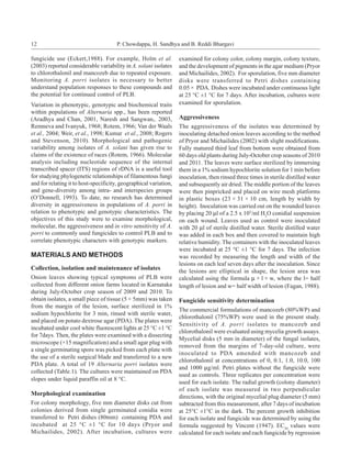 12                                    P. Chowdappa, H. Sandhya and B. Reddi Bhargavi

fungicide use (Eckert,1988). For example, Holm et al.              examined for colony color, colony margin, colony texture,
(2003) reported considerable variability in A. solani isolates     and the development of pigments in the agar medium (Pryor
to chlorothalonil and mancozeb due to repeated exposure.           and Michailides, 2002). For sporulation, five mm diameter
Monitoring A. porri isolates is necessary to better                disks were transferred to Petri dishes containing
understand population responses to these compounds and             0.05 × PDA. Dishes were incubated under continuous light
the potential for continued control of PLB.                        at 25 °C ±1 °C for 7 days. After incubation, cultures were
Variation in phenotypic, genotypic and biochemical traits          examined for sporulation.
within populations of Alternaria spp., has been reported
(Aradhya and Chan, 2001, Naresh and Sangwan,. 2003,                Aggressiveness
Remneva and Ivanyuk, 1968; Rotem, 1966; Van der Waals              The aggressiveness of the isolates was determined by
et al., 2004; Weir, et al., 1998; Kumar et al., 2008; Rogers       inoculating detached onion leaves according to the method
and Stevenson, 2010). Morphological and pathogenic                 of Pryor and Michailides (2002) with slight modifications.
variability among isolates of A. solani has given rise to          Fully matured third leaf from bottom were obtained from
claims of the existence of races (Rotem, 1966). Molecular          60 days old plants during July-October crop seasons of 2010
analysis including nucleotide sequence of the internal             and 2011. The leaves were surface sterilized by immersing
transcribed spacer (ITS) regions of rDNA is a useful tool          them in a 1% sodium hypochlorite solution for 1 min before
for studying phylogenetic relationships of filamentous fungi       inoculation, then rinsed three times in sterile distilled water
and for relating it to host-specificity, geographical variation,   and subsequently air dried. The middle portion of the leaves
and gene-diversity among intra- and interspecies groups            were then pinpricked and placed on wire mesh platforms
(O’Donnell, 1993). To date, no research has determined             in plastic boxes (23 × 31 × 10 cm, length by width by
diversity in aggressiveness in populations of A. porri in          height). Inoculation was carried out on the wounded leaves
relation to phenotypic and genotypic characteristics. The          by placing 20 µl of a 2.5 x 105/ml H2O conidial suspension
objectives of this study were to examine morphological,            on each wound. Leaves used as control were inoculated
molecular, the aggressiveness and in vitro sensitivity of A.       with 20 µl of sterile distilled water. Sterile distilled water
porri to commonly used fungicides to control PLB and to            was added in each box and then covered to maintain high
correlate phenotypic characters with genotypic markers.            relative humidity. The containers with the inoculated leaves
                                                                   were incubated at 25 °C ±1 °C for 7 days. The infection
MATERIALS AND METHODS                                              was recorded by measuring the length and width of the
                                                                   lesions on each leaf seven days after the inoculation. Since
Collection, isolation and maintenance of isolates                  the lesions are elliptical in shape, the lesion area was
Onion leaves showing typical symptoms of PLB were                  calculated using the formula µ × l × w, where the l= half
collected from different onion farms located in Karnataka          length of lesion and w= half width of lesion (Fagan, 1988).
during July-October crop season of 2009 and 2010. To
obtain isolates, a small piece of tissue (5 × 5mm) was taken       Fungicide sensitivity determination
from the margin of the lesion, surface sterilized in 1%
                                                                   The commercial formulations of mancozeb (80%WP) and
sodium hypochlorite for 3 min, rinsed with sterile water,
                                                                   chlorothalonil (75%WP) were used in the present study.
and placed on potato dextrose agar (PDA). The plates were
                                                                   Sensitivity of A. porri isolates to mancozeb and
incubated under cool white fluorescent lights at 25 °C ±1 °C
                                                                   chlorothalonil were evaluated using mycelia growth assays.
for 7days. Then, the plates were examined with a dissecting
                                                                   Mycelial disks (5 mm in diameter) of the fungal isolates,
microscope (×15 magnification) and a small agar plug with
                                                                   removed from the margins of 7-day-old culture, were
a single germinating spore was picked from each plate with
                                                                   inoculated to PDA amended with mancozeb and
the use of a sterile surgical blade and transferred to a new
                                                                   chlorothalonil at concentrations of 0, 0.1, 1.0, 10.0, 100
PDA plate. A total of 19 Alternaria porri isolates were
                                                                   and 1000 µg/ml. Petri plates without the fungicide were
collected (Table.1). The cultures were maintained on PDA
                                                                   used as controls. Three replicates per concentration were
slopes under liquid paraffin oil at 8 °C.
                                                                   used for each isolate. The radial growth (colony diameter)
                                                                   of each isolate was measured in two perpendicular
Morphological examination                                          directions, with the original mycelial plug diameter (5 mm)
For colony morphology, five mm diameter disks cut from             subtracted from this measurement, after 7 days of incubation
colonies derived from single germinated conidia were               at 25°C ±1°C in the dark. The percent growth inhibition
transferred to Petri dishes (80mm) containing PDA and              for each isolate and fungicide was determined by using the
incubated at 25 °C ±1 °C for 10 days (Pryor and                    formula suggested by Vincent (1947). EC50 values were
Michailides, 2002). After incubation, cultures were                calculated for each isolate and each fungicide by regression
 