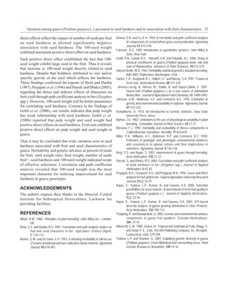 Variation among guava (Psidium guajava L.) accession in seed hardness and its association with fruit characteristics 23

direct effects reflect the impact of number of seeds per fruit                Dewey, D.R. and Lu, K.H. 1959. A correlation and path coefficient analysis
on seed hardness as showed significantly negative                                      of components of crested wheat grass seed production. Agronomy
association with seed hardness. The 100-seed weight                                    Journal, 51:515-518.
                                                                              Falconer, D.S. 1989. Introduction to quantitative genetics. John Wiley &
exhibited maximum positive direct effect on seed hardness.                             Sons, New York.
Such positive direct effect established the fact that 100-                    Gohil, S.N., Garad, B.V., Shirsath, H.K. and Palande, A.L. 2006. Study of
seed weight exhibit large seed in the fruit. Thus it reveals                           physical constituents in guava (Psidium guajava) under sub arid
                                                                                       zone of Maharashtra. Advances in Plant Sciences, 19:515-519.
that increase in 100-seed weight directly related to seed
                                                                              Hansen Berlin, W.D. 1963. Heritability statistical genetics and plant breeding.
hardness. Despite that boldness attributed to size and/or                              NAS-NRC Publication, Washington, USA.
specific gravity of the seed which reflects the hardness.                     Harker, F.R., Redgwell, R.J., Hallett, I.C. and Murray, S.H. 1997. Texture of
These findings confirmed the reports of Bisla and Daulta                               fresh fruit. Horticultural Review, 20:121-224.
(1987), Prajapati et al. (1996) and Pareek and Dhaka (2003),                   Jimenez-escrig, A., Rincon, M., Pulido, R. and Saura-Calixto, F. 2001.
regarding the direct and indirect effects of characters on                             Guava fruit (Psidium guajava L.) as a new source of antioxidant
fruit yield through path coefficient analysis in ber (Zizyphus                         dietary fibre. Journal of Agricultural Food Chemistry, 48: 5489-5493.
                                                                              Johnson, H.W., Robinson, H.F. and Comstock, R.E. 1955. Estimation of
spp.). However, 100-seed weight will be better parameters                              genetic and environmental variability in soybean. Agronomy Journal,
for correlating seed hardness. Contrary to the findings of                             47:314-318.
Gohil et al. (2006), our results indicates that pulp weight                   Kempthorne, O. 1973. An Introduction to Genetic Statistics. Iowa State
has weak relationship with seed hardness. Gohil et al.                                 University Press, Ames.
(2006) reported that pulp weight and seed weight had                          Mahon, J.D. 1983. Limitations to the use of physiological variability in plant
positive direct effects on seed hardness. Fruit size exhibited                         breeding. Cannadian Journal of Plant Science, 63:11-21.
                                                                              Messina, F.J. 1993. Heritabilty and evolvability of fitness components in
positive direct effects on pulp weight and seed weight in
                                                                                       Callosobruchus maculatus. Heredity, 71:623-629.
guava.                                                                        Miller, P.A., Williams, V.C., Robinson, H.P. and Comstock, R.C. 1958.
Thus it may be concluded that wide variation exist in seed                             Estimates of genotypic and phenotypic environmental variances
hardness associated with fruit and seed characteristics of                             and covariances in upland cottons and their implications in
                                                                                       selections. Agronomy Journal, 5:126-136.
guava. Heritability and genetic advance as percent of mean
                                                                              Negi, S.S. and Rajan, S. 2007. Improvement of guava through breeding.
for fruit: seed weight ratio, fruit weight, number of seeds                            Acta Horticulture, 735:31-37.
fruit-1, seed hardness and 100-seed weight indicated scope                    Pareek, S. and Dhaka, R.S. 2003. Correlation and path coefficient analysis
of effective selections. Correlation and path coefficient                              of yield attributes in ber (Zizyphus spp.) Journal of Applied
analysis revealed that 100-seed weight was the most                                    Horticulture, 5:42-43.
important character for realizing improvement for seed                        Prajapati, B.H., Goswami, D.G. and Prajapati, M.R. 1996. Cause and effect
hardness in guava genotypes.                                                           analysis for fruit yield in ber. Gujarat Agriculture University Research
                                                                                       Journal, 21(2):76-79.
                                                                              Rajan, S., Yadava, L.P., Kumar, R. and Saxena, S.K. 2005. Selection
ACKNOWLEDGEMENTS                                                                       possibilities for seed content– A determinant of fresh fruit quality in
The authors express their thanks to the Director, Central                              guava (Psidium guajava L.). Journal of Applied Horticulture,
Institute for Subtropical Horticulture, Lucknow for                                    7(2): 52-54.
                                                                              Rajan, S., Yadava, L.P., Kumar, R. and Saxena, S.K. 2007. GIS based
providing facilities.
                                                                                       diversity analysis of guava growing distribution in Uttar Pradesh.
                                                                                       Acta Horticulture, 735:109-113.
REFERENCES                                                                    Thaipong, K. and Boonprakob, U. 2005. Genetic and environmental variance
Allard, R.W. 1960. Principles of plant breeding. John Wiley Inc., London,              components in guava fruit qualities. Scientia Horticulturae,
         UK.                                                                           104: 37-47.
Bisla, S.S. and Daulta, B.S. 1987. Correlation and path analysis studies on   Wilson III, C.W. 1980. Guava. In: Tropical and Subtropical Fruits (Nagy, S.
         fruit and seed characters in ber. Agriculture Science Digest,                 and Shaw, P. E., Eds). The AVI Publishing Company, Inc. Westport,
         7: 170-172.                                                                   Connecticut, USA, 279-299.
Burton, G.W. and De Vane, F.H. 1953. Estimating heritability in tall fescue   Yadava, L.P. and Shanker, G. 2007. Exploiting genetic diversity in guava
         (Festuea arundianacea) from replicated clonal material. Agronomy              (Psidium guajava L.) from Allahabad and surrounding areas. Plant
         Journal, 45:478-481.                                                          Genetic Resources Newsletter, 149:14-16.
 