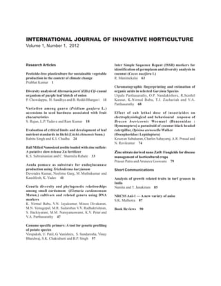 INTERNATIONAL JOURNAL OF INNOVATIVE HORTICULTURE
Volume 1, Number 1, 2012



Research Articles                                            Inter Simple Sequence Repeat (ISSR) markers for
                                                             identification of germplasm and diversity analysis in
Pesticide-free plasticulture for sustainable vegetable       coconut (Cocos nucifera L)
production in the context of climate change                  R. Manimekalai 63
Prabhat Kumar 1
                                                             Chromatographic fingerprinting and estimation of
Diversity analysis of Alternaria porri (Ellis) Cif- causal   organic acids in selected Garcinia Species
organism of purple leaf blotch of onion                      Utpala Parthasarathy, O.P. Nandakishore, R.Senthil
P. Chowdappa, H. Sandhya and B. Reddi Bhargavi 11            Kumar, K.Nirmal Babu, T.J. Zachariah and V.A.
                                                             Parthasarathy 68
Variation among guava (Psidium guajava L.)
accessions in seed hardness associated with fruit            Effect of sub lethal dose of insecticides on
characteristics                                              electrophysiological and behavioural response of
S. Rajan, L.P. Yadava and Ram Kumar 18                       Bracon brevicornis Wesmael (Braconidae :
                                                             Hymenoptera) a parasitoid of coconut black headed
Evaluation of critical limits and development of leaf        caterpillar, Opisina arenosella Walker
nutrient standards in litchi (Litchi chinensis Sonn.)        (Oecophoridae: Lepidoptera)
Babita Singh and K.L Chadha 24                               Kesavan Subaharan, Charles Sahayaraj, A.R. Prasad and
                                                             N. Ravikumar 74
Ball Milled Nanosized zeolite loaded with zinc sulfate:
A putative slow release Zn fertilizer                        Zinc nitrate derived nano ZnO: Fungicide for disease
K.S. Subramanian and C. Sharmila Rahale 33                   management of horticultural crops
                                                             Prasun Patra and Arunava Goswami 79
Aonla pomace as substrate for endoglucanase
production using Trichoderma harzianum                       Short Communications
Devendra Kumar, Neelima Garg, M. Muthukumar and
Kaushlesh, K. Yadav 41                                       Analysis of growth related traits in turf grasses in
                                                             India
Genetic diversity and phylogenetic relationships             Namita and T. Janakiram 85
among small cardamom (Elettaria cardamomum
Maton.) cultivars and related genera using DNA               NRCSS Ani-1 — A new variety of anise
markers                                                      S.K. Malhotra 87
K. Nirmal Babu, V.N. Jayakumar, Minoo Divakaran,
M.N. Venugopal, M.R. Sudarshan V.V. Radhakrishnan,           Book Reviews    90
S. Backiyarani, M.M. Narayanaswami, K.V. Peter and
V.A. Parthasarathy 47

Genome specific primers: A tool for genetic profiling
of potato species
Virupaksh, U. Patil, G. Vanishree, S. Sundaresha, Vinay
Bhardwaj, S.K. Chakrabarti and B.P. Singh 57
 