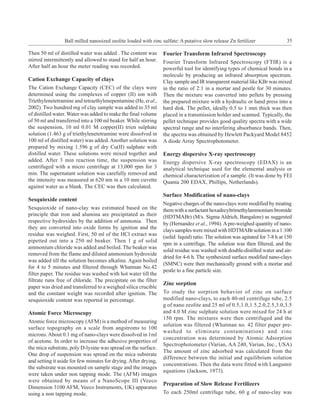 Ball milled nanosized zeolite loaded with zinc sulfate: A putative slow release Zn fertilizer                 35

Then 50 ml of distilled water was added . The content was        Fourier Transform Infrared Spectroscopy
stirred intermittently and allowed to stand for half an hour.    Fourier Transform Infrared Spectroscopy (FTIR) is a
After half an hour the meter reading was recorded.               powerful tool for identifying types of chemical bonds in a
                                                                 molecule by producing an infrared absorption spectrum.
Cation Exchange Capacity of clays                                Clay sample and IR transparent material like KBr was mixed
The Cation Exchange Capacity (CEC) of the clays were             in the ratio of 2:1 in a mortar and pestle for 30 minutes.
determined using the complexes of copper (II) ion with           Then the mixture was converted into pellets by pressing
Triethylenetetramine and tetraethylenepentamine (He, et al.,     the prepared mixture with a hydraulic or hand press into a
2002). Two hundred mg of clay sample was added to 35 ml          hard disk. The pellet, ideally 0.5 to 1 mm thick was then
of distilled water. Water was added to make the final volume     placed in a transmission holder and scanned. Typically, the
of 50 ml and transferred into a 100 ml beaker. While stirring    pellet technique provides good quality spectra with a wide
the suspension, 10 ml 0.01 M copper(II) trien sulphate           spectral range and no interfering absorbance bands. Then,
solution (1.463 g of triethylenetetramine were dissolved in      the spectra was obtained by Hewlett Packyard Model 8452
100 ml of distilled water) was added. Another solution was       A diode Array Spectrophotometer.
prepared by mixing 1.596 g of dry Cu(II) sulphate with
distilled water. These solutions were mixed together and         Energy dispersive X-ray spectroscopy
added. After 3 min reaction time, the suspension was             Energy dispersive X-ray spectroscopy (EDAX) is an
centrifuged with a micro centrifuge at 13,000 rpm for 3          analytical technique used for the elemental analysis or
min. The supernatant solution was carefully removed and          chemical characterization of a sample. (It was done by FEI
the intensity was measured at 620 nm in a 10 mm cuvette          Quanta 200 EDAX, Phillips, Netherlands).
against water as a blank. The CEC was then calculated.
                                                                 Surface Modification of nano-clays
Sesquioxide content
                                                                 Negative charges of the nano-clays were modified by treating
Sesquioxide of nano-clay was estimated based on the              them with a surfactant hexadecyltrimethylammonium bromide
principle that iron and alumina are precipitated as their        (HDTMABr) (M/s. Sigma Aldrich, Bangalore) as suggested
respective hydroxides by the addition of ammonia. Then           by (Hernandez et al., 1994). A pre-weighed quantity of nano-
they are converted into oxide forms by ignition and the
                                                                 clays samples were mixed with HDTMABr solution in a 1:100
residue was weighed. First, 50 ml of the HCl extract was
                                                                 (solid: liquid) ratio. The solution was agitated for 7-8 h at 150
pipetted out into a 250 ml beaker. Then 1 g of solid
                                                                 rpm in a centrifuge. The solution was then filtered, and the
ammonium chloride was added and boiled. The beaker was
                                                                 solid residue was washed with double-distilled water and air-
removed from the flame and diluted ammonium hydroxide
                                                                 dried for 4-6 h. The synthesized surface modified nano-clays
was added till the solution becomes alkaline. Again boiled
                                                                 (SMNC) were then mechanically ground with a mortar and
for 4 to 5 minutes and filtered through Whatman No.42
                                                                 pestle to a fine particle size.
filter paper. The residue was washed with hot water till the
filtrate runs free of chloride. The precipitate on the filter
                                                                 Zinc sorption
paper was dried and transferred to a weighed silica crucible
and the constant weight was recorded after ignition. The         To study the sorption behavior of zinc on surface
sesquioxide content was reported in percentage.                  modified nano-clays, to each 40-ml centrifuge tube, 2.5
                                                                 g of nano zeolite and 25 ml of 0.5,1.0,1.5,2.0,2.5,3.0,3.5
Atomic Force Microscopy                                          and 4.0 M zinc sulphate solution were mixed for 24 h at
                                                                 150 rpm. The mixtures were then centrifuged and the
Atomic force microscopy (AFM) is a method of measuring
                                                                 solution was filtered (Whatman no. 42 filter paper pre-
surface topography on a scale from angstroms to 100
                                                                 washed to eliminate contamination) and zinc
microns. About 0.1 mg of nano-clays were dissolved in 1ml
                                                                 concentration was determined by Atomic Adsorption
of acetone. In order to increase the adhesive properties of
                                                                 Spectrophotometer (Varian, AA 240, Varian, Inc., USA)
the mica substrate, poly D-lysine was spread on the surface.
                                                                 The amount of zinc adsorbed was calculated from the
One drop of suspension was spread on the mica substrate
                                                                 difference between the initial and equilibrium solution
and setting it aside for few minutes for drying. After drying,
                                                                 concentrations. Then the data were fitted with Langumir
the substrate was mounted on sample stage and the images
                                                                 equations (Jackson, 1973).
were taken under non tapping mode. The (AFM) images
were obtained by means of a NanoScope III (Veeco
                                                                 Preparation of Slow Release Fertilizers
Dimension 3100 AFM, Veeco Instruments, UK) apparatus
using a non tapping mode.                                        To each 250ml centrifuge tube, 60 g of nano-clay was
 