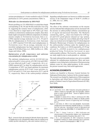 Aonla pomace as substrate for endoglucanase production using Trichoderma harzianum                                              45

acetone precipitation at 1:4 ratio resulted in only 0.379 fold                degrading endoglucanases are known to exhibit maximum
purification at 2.83% protein concentration (Table 3).                        activity in the temperature range of 30-60 ºC (Ariffin et
                                                                              al., 2006; Ali et al., 2008).
Molecular size determination by SDS-PAGE
                                                                              Enzyme kinetics
Protein profiling on 12% SDS-PAGE revealed three bands
corresponding to 86, 68 and 46 kDa molecular sizes (Fig                       The effect of the substrate concentration on the enzyme
4), suggesting the isomeric forms of endoglucanse, while                      activity indicated that endoglucanase activity increased with
it was observed as single band on 10% Native gel. Since                       the increase in carboxymethyl cellulose concentration up
cellulase is a heteromeric multienzyme complex, these three                   to 24 mg/ml and decreased thereafter. The Michaelis
bands might correspond to different components of cellulase                   constant (KM) and Vmax values were found to be 13.89 mg/
enzyme complex in Trichoderma harzianum. Kim et al.,                          ml and 0.215 µmole glucose released sec-1 mg-1 protein,
(1994) reported average molecular size of 51, 59 and 41                       respectively. Using Line weaver-Burke plot (Fig 5) the R2
kDa for endoglucanase in Trichoderma viride. Saravanan                        value was worked out to be higher than 0.9 which depicted
et al. (2007) reported 52-62 kDa sized endoglucanase in                       Michaelis–Menten-type of kinetics for endoglucanase on
Trichoderma reesei. On an average, molecular size of                          the carboxymethyl cellulose under the standard assay
microbial endoglucanase has been reported to be in the                        conditions. De Castro et al. (2010) reported KM (19.39 mg/
range of 50-94 kDa (Chen et al., 2004; Ariffin et al., 2006;                  ml) and V max (0.0948 m.mole/L) for endoglucanase
Aygan and Arikan, 2008).                                                      production using Trichoderma harzianum on pure
                                                                              carboxymethyl cellulose. The lower KM values observed in
Optimization of pH, temperature and substrate
                                                                              our study might be due to aonla pomace as substrate.
concentration for endoglucanase activity
                                                                              The study indicated that aonla pomace may serve as suitable
The optimum endoglucanase activity (0.116U/ml) was
                                                                              substrate for endoglucanase production. More and more
achieved at pH 6. Lower activity of 0.106 U/ml and 0.08U/
                                                                              emphasis is now being laid on utilization of fruit processing
ml were observed at pH 5 and 7, respectively. Ali et al.,
                                                                              industry waste for value added products. In this context,
(2008) reported pH 5 as ideal for endoglucanase activity.
                                                                              the present research may find useful application.
A temperature of 30ºC was found optimum for maximum
endoglucanase activity (0.25 U/ml). Lower activities viz.
0.18 U/ml and 0.21 U/ml were observed at 20 ºC and 40
                                                                              ACKNOWLEDGMENTS
ºC, respectively. Most of the carboxymethyl cellulose                         Authors are thankful to Director, Central Institute for
                                                                              Subtropical Horticulture, Lucknow for his constant support.
                                                                              The research was funded by Application of Microorganism
                                                                              in Agriculture and Allied Sector (AMAAS) networking
                                                                              project of Indian Council of Agricultural Research (ICAR),
                                                                              New Delhi.

                                                                              REFERENCES
                                                                              Ali, U.F and El-Dein, H.S.S. 2008. Production and partial purification of
                                                                                        cellulase complex by Aspergillus niger and Aspergillus. nidulans
                                                                                        grown on water hyacinth blend. Journal of Applied Sciences
                                                                                        Research, 4:875-891.
                                                                              Ariffin, H., Abdullah, N., Kalsom, M.S.U., Shirai, Y. and Hassan, M.A. 2006.
                                                                                        Production and characterization of cellulase by Bacillus pumilus
                                                                                        EB3. International Journal of Engineering and Technology,
                                                                                        3:47-53.
                                                                              Aygan, A. and Arikan, B. 2008. A new halo-alkaliphilic, thermostable
                                                                                        endoglucanase from moderately Halophilic bacillus sp. C14 isolated
                                                                                        from van soda lake. International Journal of Agricultural and
                                                                                        Biological Engineering, 1814–9596: 07–321/abb/2008/10–4–369–
                                                                                        374.
                                                                              Chen, P., Wei, T., Chang, Y and Lin, L. 2004. Purification and
                                                                                        characterization of carboxymethyl cellulase from Sinorhizobium
                                                                                        fredii. Botanical Bulletin of Academia Sinica, 45:111-118.
Fig. 5: Lineweaver-Burke plot showing the Michaelis–Menten-type kinetics      Jiang, L., He, L. and Fountoulakis, M. 2004. Comparison of protein
of endoglucanase on the carboxylmethyl cellulose under the standard assay               precipitation methods for sample preparation prior to proteomic
condition specified, indicating the KM value under maximum velocity (Vmax )             analysis. Journal of Chromatography A., 1023: 317-320.
 