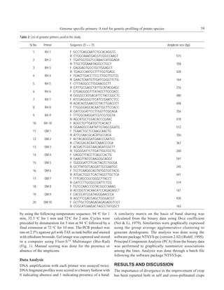 Genome specific primers: A tool for genetic profiling of potato species                        59

Table 2: List of genome primers used in the study

        Sl No.     Primer               Sequence (5'—> 3')                                                Amplicon size (bp)

          1.        RH 1                F: GCCTGAGCAATCTGCACAGGTC
                                        R: CTGGCAAACGACGTCGGCCAAGT                                               515
          2.        RH 2                F: TGATGGTGGTCCAAACCATGGAGA
                                        R: TTGCTGGAAATAGGCCTGCT                                                  358
          3.        RH 3                F: GAGGAGTGCCTGCTGGAGCT
                                        R: TGAGCCAATCCTTTTGGTGAGC                                                428
          4.        RH 4                F: TGAGTTGACCTTCCTTGGTTGTCG
                                        R: GAACTCAATGTTGATCGGGTTCTG                                              164
          5.        RH 5                F: CTTTAGGCCTTGGAACCCTT
                                        R: GTTTGCGAGCTATTGCATAGGAGC                                              216
          6.        RH 6                F: GTGAGGGGTTTATACCTTGCCACC
                                        R: GGGGCCATGACATTCTACCGGCTC                                              480
          7.        RH 7                F: ATCGAGGGGTTCATCCGAATCTCC
                                        R: ACACACCGAACCCTACTTGACCCT                                              448
          8.        RH 8                F: TTGGGGAGCACAATTGCTTCCACC
                                        R: GATCGGATTCCTTGGTTCGCAGA                                               256
          9.        RH 9                F: TTTCGCAAGGATCGTCGTGGTA
                                        R: AGCATGCTCGACACCCGAAC                                                  478
          10.      RH 10                F: AGGCTGTTGATGCTCACACT
                                        R: GGAAGGCCAATATTGTAGCGGATG                                              512
          11.      DM 1                 F: TGAACTGCTCCAAGCAACTG
                                        R: ATTCCAACGCACATGCCACA                                                  356
          12.      DM 2                 F: ACTACAGGGATGAACCCAATCC
                                        R: CTACGACACAATCAAACCCGA                                                 367
          13.      DM 3                 F: ACGACTCGGTAACAGATCGCTT
                                        R: TGGGGATTCTTGATTGGTGCTG                                                260
          14.      DM 4                 F: GAGGCTTACCTCAGCCACTG
                                        R: GAAGTTACCCAAGGGCAGGT                                                  597
          15.      DM 5                 F: TGGGGATCTTCACTAGTCTGCGA
                                        R: GCTTATGCCAGGATTGCGAATGC                                               245
          16.      DM 6                 F: TCCTCAAGGCAGTATGGTGCTACG
                                        R: ATGACTGGCTCACTAGGTTGCTCA                                              441
          17.      DM 7                 F: TTTCAGCGGCGGGCTTACCT
                                        R: GATCCTTGCGCCGATTCTCG                                                  519
          18.      DM 8                 F: TGTCCAACCCGTACGGCCAAAG
                                        R: ACCGGTCACAACATCCAGAGAGCT                                              141
          19.      DM 9                 F: CACGCATCGATAGGGAACCCA
                                        R: AGCTTCGACGAGCTGGGACGT                                                 430
          20.      DM 10                F: GCTTGCTCGAGAGAGAGAGGTCGT
                                        R: CCGCATGAAGACTAGCCTATGGCT                                              163

by using the following temperature sequence: 94 oC for 1            A similarity matrix on the basis of band sharing was
min, 35.5 oC for 1 min and 72oC for 2 min. Cycles were              calculated from the binary data using Dice coefficient
preceded by denaturation for 5 min at 94 oC followed by a           (Nei & Li, 1979). Similarities were graphically expressed
final extension at 72 oC for 10 min. The PCR product was            using the group average agglomerative clustering to
run on 2.5% agarose gel with TAE as tank buffer and stained         generate dendograms. The analysis was done using the
with ethidium bromide. Gel image was captured and stored            software package NTSYS-pc (version 2.02) (Rohlf, 1998).
in a computer using Fluor-STM Multimager (Bio-Rad)                  Principal Component Analysis (PCA) from the binary data
(Fig. 1). Manual scoring was done for the presence or               was performed to graphically summarize associations
absence of the amplicons.                                           among the lines. Analysis was done through a batch file
                                                                    following the software package NTSYS-pc.
Data Analysis
DNA amplification with each primer was assayed twice.               RESULTS AND DISCUSSION
DNA fragment profiles were scored in a binary fashion with          The importance of divergence in the improvement of crop
0 indicating absence and 1 indicating presence of a band.           has been reported both in self and cross-pollinated crops
 