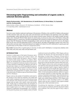 68 Utpala Parthasarathy, O.P. Nandakishore, R.1(1):68-73, 2012K. Nirmal Babu, T.J. Zachariah and V.A. Parthasarathy
International Journal of Innovative Horticulture. Senthil Kumar,



Chromatographic fingerprinting and estimation of organic acids in
selected Garcinia species

Utpala Parthasarathy*, O.P. Nandakishore, R. Senthil Kumar, K. Nirmal Babu, T.J. Zachariah
and V.A. Parthasarathy
Indian Institute of Spices Research, P.O. Merikunnu, Kozhikode – 673012, Kerala, India
Corresponding author: utpala@spices.res.in

Abstract
Garcinia is more valued as medicinal crop because of the presence of Hydroxy citric acid (HCA). Studies on the presence
of other acids like malic acid, citric acid, oxalic acid and tartaric acid will improve the importance of the crop. HPLC
chromatographic studies indicated that the Garcinia species showed a great variation in the number of peaks and their
relative area. Among the Western Ghats species (G. gummi-gutta, G. tinctoria,G. indica and G. Subelliptica) along with
the Malayan species G. mangostana, the peak corresponding to HCA (Peak No.4) had the largest area while in case of the
species from NE Himalayas, the Peak3 corresponding to malic acid was the largest. In case of G. tinctoria, the largest
peak was for citric acid with small peak for HCA. In all the species, the peaks corresponding to tartaric acid, oxalic acid
and ascorbic acid were small. Total acids obtained were highest in G. kidya/Cowa 28% followed by G. gummi-gutta and
G. pedunculata (15.8%) while it is less in G. mangostana (4.5%)
Key words: Garcinia HCA, G. gummi-gutta, G. tinctoria, G. indica and G. Subelliptica, G. mangostana, hydroxy citric
Acid, malic acid, citric acid, oxalic acid and tartaric acid.

INTRODUCTION                                                      medicines (Lazarowych and Pekos, 1998). Organic acids can
Garcinia is a plant genus of the family Clusiaceae, native        penetrate the bacteria cell wall and disrupt the normal
to Asia, Australia, tropical and southern Africa, and             physiology of certain types of bacteria. It lowers pH of
Polynesia, includes about 300 species. About 35 species           cytoplasm and increases osmotic potential of cell, making
are found in India among which 17 are endemic. Many               the cells stop functioning and get damaged. Hence acids like
species are threatened due to habitat destruction (Cheek,         citric acid, tartaric acid and lactic acid is used as food
2004). It is an important medicinal crop due to the presence      preservatives and anti-microbial solutions (Brul and Coote,
of many beneficial compounds like phenols and acids in            1999). Organic acids are also used to cure gastro intestinal
the fruit rinds. Utpala et al. (2010) quantified the presence     tract infections and control gut microflora. They are provided
of HCA in the fruit rind of 8 species of Western Ghats &          in cattle and poultry feeds to improve digestive health of
North East Himalayas. The present work focuses on the             animals without any adverse health-ethic impact and so can
identification and quantification of organic acids present        be used in foods for babies and ill-people (Dibner and Butin,
in the dried rinds of 8 different species from Western Ghats      2002). In food and medicine industries, addition of organic
and N.E. Himalayas.                                               acid increases shelf-life of foods and drugs, and reduces
                                                                  chances of microbial contamination. They are preferred over
Organic acids are the product of metabolism and stored in         benzoic acid derivatives as organic acids are non-toxic and
the vacuoles of cell, which are colourless, non-volatile and      highly water soluble (Patanen and Mroz, 1999). Organic acids
water soluble compounds and can be easily detected using
                                                                  provide flavor to food. According to Silva et al. (2004),
acid indicators like bromocresol green. Common plant
                                                                  organic acids may have a protective effect against multiple
organic acids are malic, citric, tartaric, oxalic and ascorbic
                                                                  diseases due to their antioxidant activity.
acids. Acidity plays an important part in the perception of
fruit quality. It affects the sweetness of fruit by masking the   Considering the importance of organic acids and the
taste of sugars (Lyon et al., 1993). A chemical fingerprint       Garcinia species in medicine and food, the present studies
obtained by hyphenated chromatography, out of question,           were conducted. This is the first report of such a study in
will become the primary tool for quality control of herbal        Garcinia.
 