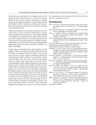 Chromatographic fingerprinting and estimation of organic acids in selected Garcinia species                                       73

several enzymes and essential for collagen synthesis. It is         by G. gummi-gutta and G. pedunculata (15.8%) while it is
used to prevent cold and ulcers. It is known to enhance             less in G. mangostana (4.5%).
immunity. It is used in cosmetic industries for reducing
ageing symptoms and enhancing wound healing (Garret                 REFERENCES
and Grisham, 2005). Sometimes ascorbic acid is put on               Brul, S. and Coote, P. 1999. Preservative agents in foods, mode of action
their skin to protect it against the sun, pollutants, and other              and microbial resistance mechanisms. Intl. J. Food Microbiology,
environmental hazards.                                                       50: 1-17.
                                                                    Cheek, M. 2004. Garcinia kola. In: IUCN 2004. IUCN Red List of Threatened
Tartaric acid is high in G. kydia and at moderate level in G.                Species. Downloaded on 23 December 2008.
pedunculata. It occurs in traces in other species. Tartaric         Dibner, J. J. and Butin, P. 2002. Use of organic acids as a model to study
acid is among the fruit acids used as a flavoring ingredient                 the impact of gut microflora on nutrition and metabolism. J. Appl.
in soft drinks. It also adds tartness in foods. Tartaric acid is             Poultry Res., 11:453-463.
used in the tanning of leather. As a di-acid and a di-alcohol,      Frank H.V. 2005. Citric Acid, Ullmann’s Encyclopedia of Industrial Chemistry,
it can be used in polymeric products, including lacquers.                    Weinheim: Wiley-VCH. http://onlinelibrary.wiley.com/book/10.1002/
                                                                             14356007
Additionally, it is used in textile printing and blue printing
                                                                    Garret. R.H. and Grisham.C.M. 2005. Nutrition Biochemistry, pp 597-600.
applications (http://www.ehow.com/about_5349916_use-                http://www.livestrong.com/article/28688-uses-malic-acid/
tartaric-acid.html)                                                 http://www.chow.com/about–5349916_use–tartaric-acid.html
                                                                    Lazarowych, N.J. and P. Pekos, 1998. Use of fingerprinting and marker
Acidity plays an important part in the perception of fruit
                                                                             compounds for identification and standardization of botanical drugs:
quality. It affects not only the sour taste of the fruit but also            strategies for applying pharmaceutical HPLC analysis to herbal
sweetness, by masking the taste of sugars. In the recent                     products. Drug Inf. J., 32:497-512.
years Garcinia is more valued as medicinal crop because             Lyon ,B.G., Robertson, J.A. and Meredith, F.I. 1993. Sensory descriptive
of the presence of HCA. Studies on the presence of other                     analysis of cv. Cresthaven peaches: maturity, ripening and storage
acids like malic acid, citric acid, oxalic acid and tartaric                 effects. J. Fd. Sci., 58:177-181.
acid will improve the importance of the crop. HPLC                  Patanen, K. H. and Mroz, Z. 1999. Organic acids for preservation. In Block,
                                                                             S. S.. Disinfection, sterilization & preservation (5th ed.). Philadelphia:
chromatographic studies indicated that the Garcinia species                  Lea Febiger. ISBN 0683307401.
showed a great variation in the number of peaks and their           Silva, B.M., Andrade, P.B., Valentão, P., Ferreres, F., Seabra, R.M., and
relative areas. Among the Western Ghats species (G. gummi-                   Ferreira, M.A. 2004. Quince (Cydonia oblonga Miller) fruit (pulp,
gutta , G. tinctoria,G. indica and G. Subelliptica) along with               peel, and seed) and jam: Antioxidant activity. J. Agricultural and
the Malayan species G. mangostana, the peak corresponding                    Food Chemistry, 52:4705-4712.
to HCA (Peak No.4) had the largest area while in case of            Sullivan, A.C. and Triscari, J. 1977. Metabolic regulation as a control for
                                                                             lipid disorders. influence of (-) hydroxy citrate on experimentally
the species from NE Himalayas, the Peak 3 corresponding
                                                                             induced obesity in the rodent. Am. J. Clin. Nutr., 30:767-776.
to malic acid was the largest. In case of G. tinctoria, the         Utpala, P., Asish, G. R., Jayarajan, K., Aravind, R. Krishnamoorthy, B. and
largest peak was for citric acid with small peak for HCA.                    Mathew, P.A. 2010. Isozyme diversity of Garcinia gummigutta (L.)
In all the species, the peaks corresponding to tartaric acid,                N. Robson in Western Ghat region, South India. J. Spices and
oxalic acid and ascorbic acid were small. Total acids                        Aromatic Crops, 19:29-33.
obtained were highest in G. kidya/Cowa (28%) followed               www.youtube.com/watch
 
