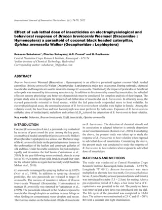 International Journal of Innovative Horticulture. 1(1):74-78, 2012 A.R. Prasad and N.Ravikumar
74                         Kesavan Subaharan, Charles Sahayaraj,



Effect of sub lethal dose of insecticides on electrophysiological and
behavioral response of Bracon brevicornis Wesmael (Braconidae :
Hymenoptera) a parasitoid of coconut black headed caterpillar,
Opisina arenosella Walker (Oecophoridae : Lepidoptera)

Kesavan Subaharan*, Charles Sahayaraj, A.R. Prasad1 and N. Ravikumar
Central Plantation Crops Research Institute, Kasaragod – 671124
1
  Indian Institute of Chemical Technology, Hyderabad
Corresponding author: subaharan_70@yahoo.com



ABSTRACT
Bracon brevicornis Wesmael (Braconidae : Hymenoptera) is an effective parasitoid against coconut black headed
caterpillar, Opisina arenosella Walker (Oecophoridae : Lepidoptera) a major pest on coconut. During outbreaks, chemical
insecticides and bioagents are used in tandem to manage O. arenosella. Traditionally the impact of pesticides on beneficial
arthropods was assessed by determining acute toxicity. In addition to direct mortality caused by insecticides, the sublethal
effect on sensory physiology and behavior of parasitoids must be considered for complete analysis of their impact. The
present study aims to investigate the impact of sub lethal dose of insecticides on B. brevicornis. In olfactory assay, the
starved parasitoids oriented to food source, whilst the fed parasitoids responded more to host volatiles. In
electrophysiological assay, the antennal responses of B. brevicornis to host volatiles were higher in female. Among the
volatiles tested, the host frass and host haemolymph was most preferred by both sexes. Exposure of B. brevicornis to
sublethal dose of imidacloprid, malathion and carbaryl (LD20) altered the orientation of B. brevicornis to host volatiles.
Key words: Behavior, Bracon brevicornis, EAG, insecticide, Opisina arenosella.

INTRODUCTION                                                      on B. brevicornis. The detection of chemical stimuli and
                                                                  its association to adapted behavior is entirely dependent
Coconut (Cocos nucifera Linn.), a perennial crop is attacked
                                                                  on nervous transmission (Komez et al., 2001). Considering
by an array of pests round the year. Among the key pests,
coconut black headed caterpillar (Opisina arenosella Walker)      the above, the present study was taken up to study the
(Oecophoridae: Lepidoptera) is a serious one. The larval stage    response of B. brevicornis to host volatiles when exposed
of the O. arenosella feeds on the parenchymatous tissues on       to sub lethal dose of insecticides. Considering the above,
the undersurface of the leaflets and constructs galleries of      the present study was conducted to study the response of
silk and frass. Under favorable conditions the pest multiplies    B. brevicornis to host volatiles when exposed to sub lethal
rapidly and devastates the leaf lamina (Venkatesan et al.,        dose of insecticides.
2003). In the year following severe outbreak, there is a crop
loss of 45.4% in terms of nut yield. It takes around four years   MATERIALS AND METHODS
for the infested palms to regain their normal yield (Chandrika    The study was conducted at Central Plantation Crops
Mohan et al., 2010).                                              Research Institute, Kasaragod, India (Latitude – 1203 0’N;
O. arenosella is managed by spraying dichlorvos @ 0.02%           Longitude 75 0 00’E). Bracon brevicornis was mass
(Nair et al., 1998). In addition to spraying chemical             multiplied on alternate host rice moth, Corcyra cephalonica
pesticides, the ecto parasitoids are released to target O.        larvae. A pair of freshly eclosed parasitoid (male and female)
arenosella. The success of inundative release of Bracon           was introduced in a tube (7.5 × 2.5cm) for mating. After a
brevicornis Wesmael (Braconidae: Hymenoptera) to                  pre-oviposition period of 6 days, a last instar larva of C.
manage O. arenosella was reported by Venkatesan et al.,           cephalonica was provided in the vial. The paralyzed larva
(2009). The parasitoids released in the field are exposed to      was removed and a new larva was introduced into the vial.
insecticides through droplets or residues on crop foliage or      The life cycle of the parasitoid was completed in 10-14
when feeding on contaminated water droplets and nectar.           days. The cultures were maintained at 25 oC and 65 – 70 %
There are no studies on the behavioral effects of insecticide     RH with a constant dim light illumination.
 