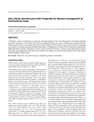 International Journal ofnitrate derived nano ZnO:1(1):79-84,for disease management of horticultural crops
                  Zinc Innovative Horticulture. Fungicide 2012                                                             79



Zinc nitrate derived nano ZnO: Fungicide for disease management of
horticultural crops

Prasun Patra and Arunava Goswami
Agricultural and Ecological Research Unit, Biological Sciences Division, Indian Statistical Institute, 203 B.T. Road,
Kolkata – 700108, India
Corresponding author: agoswami@isical.ac.in

ABSTRACT
A laboratory study was undertaken to assess the antifungal property of the nano ZnO against a food borne pathogen
Aspergillus fumigatus. In this study nano ZnO was synthesized from zinc nitrate solution using sodium hydroxide.
Synthesized nano ZnO was characterized by DLS, SEM, TEM and EDAX analysis. Nano ZnO was used for antifungal
assay against A. fumigatus through poisoned food technique. Antifungal activity of nano ZnO was found to be significantly
higher than bulk sized ZnO. Mechanism of action studies of nano-ZnO on the A. fumigatus show that hydroxyl radicals
and superoxides generated by nano-ZnO remain bound to the fungal cell wall and causes deformity due to high energy
transfer leading to death of fungi.
Key words: Nano ZnO, Aspergillus fumigatus, fungicide, agriculture, horticulture

INTRODUCTION                                                    Nano ZnO is one of the five zinc compounds that are
Different agro-climatic regions of India is highly supportive   currently listed as, generally recognized as safe (GRAS)
of a large number of horticultural crops (Roy and Thorat,       by US food and Drug Administration (21 CFR 182.8991).
2008; NHB, 2005 and Wahl, et al., 2006).                        Previously nano ZnO is used as antibacterial agent (Ma,X.Y.
                                                                and Zhang, W.D., 2009 and Latge J.P., 1999) against E.
Though India is the second largest producer of horticultural    coli, S. oneidensis, S. aureus etc, but we use nano ZnO as a
crops, next to China, India has always performed poorly in      fungicide first time against A. fumigatus. Inhalation of
exporting its produce to international markets. One of the      conidia by immunocompromised patients has a number of
major reasons for the failure is inability to meet the          major adverse effects, since the conidia are not eliminated
international biosafety standards. One of the major             relatively efficiently by innate immune mechanisms. Thus,
pathogen affecting horticultural produce is endophytic          A. fumigatus is viewed as a potent pathogen responsible
fungus, Aspergillus fumigatus. This fungus affects nearly       for allergic forms of the disease, such as farmer’s lung, a
all fruits and vegetable crops and stays alive in the final     clinical condition observed among individuals exposed
produce form. A. fumigatus is the major cause of                repeatedly to conidia, or aspergilloma, an overgrowth of
Aspergillosis in immuno-compromised patients.                   the fungus on the surface of preexisting cavities in the lungs
A. fumigatus contaminated horticultural produce are not         of patients treated successfully for tuberculosis.
accepted by foreign markets due to potential health risk of     Aspergilloma, commonly referred to as “fungus ball,”
the customers. Therefore, control of this fungus will be        occurs in pre-existing pulmonary cavities that were caused
major boost for Indian horticulture. Nanotechnology offers      by tuberculosis, sarcoidosis, or other bullous lung disorders
a major promise towards control of A. fumigatus (Hunag,         and in chronically obstructed paranasal sinuses (Wu, C. et
W.S. 2004, Economic Survey 2006-07, Lee, Y.S. et al.,           al., 2006) Conidia are also involved in mild aspergillosis
2008) .                                                         with symptoms like cough, coughing up blood or brownish
Nano metal oxides are used in different areas like solar        mucus plugs, fever, wheezing and severe weight loss.
energy conversion (Leschkies, K.S. et al., 2007, Breeivik,      Patients with acute aspergillosis, show symptoms like blood
T.H. et al., 2007, Dhoke, S.K. et al., 2009), super             in the urine, bone pain, chest pain, chills, decreased urine
conductors (Dong, L.F. et al., 1997), chemical sensors          output, severe headache, increased phlegm production
(Liang S.W. et al., 2009) magnetic devices (Li, J.F. et al.,    (which may be bloody), shortness of breath, skin sores
2001, Jung, S.W. et al., 2003, Li, S.C. and Li. Y.N. 2010),     (lesions) and also develop vision problems. In this paper
due to their promising activities in the corresponding areas.   we demonstrate that biosafe form of nano ZnO derived from
 