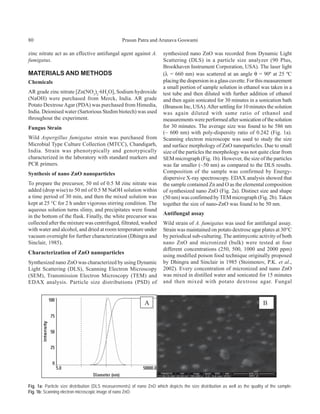 80                                               Prasun Patra and Arunava Goswami

zinc nitrate act as an effective antifungal agent against A.           synthesized nano ZnO was recorded from Dynamic Light
fumigatus.                                                             Scattering (DLS) in a particle size analyzer (90 Plus,
                                                                       Brookhaven Instrument Corporation, USA). The laser light
MATERIALS AND METHODS                                                  (λ = 660 nm) was scattered at an angle θ = 90º at 25 ºC
Chemicals                                                              placing the dispersion in a glass cuvette. For this measurement
                                                                       a small portion of sample solution in ethanol was taken in a
AR grade zinc nitrate [Zn(NO3)2·6H2O], Sodium hydroxide                test tube and then diluted with further addition of ethanol
(NaOH) were purchased from Merck, India. AR grade                      and then again sonicated for 30 minutes in a sonication bath
Potato Dextrose Agar (PDA) was purchased from Himedia,                 (Branson Inc, USA). After settling for 10 minutes the solution
India. Deionised water (Sartorious Stedim biotech) was used            was again diluted with same ratio of ethanol and
throughout the experiment.                                             measurements were performed after sonication of the solution
Fungus Strain                                                          for 30 minutes. The average size was found to be 586 nm
                                                                       (~ 600 nm) with poly-dispersity ratio of 0.242 (Fig. 1a).
Wild Aspergillus fumigatus strain was purchased from                   Scanning electron microscope was used to study the size
Microbial Type Culture Collection (MTCC), Chandigarh,                  and surface morphology of ZnO nanoparticles. Due to small
India. Strain was phenotypically and genotypically                     size of the particles the morphology was not quite clear from
characterized in the laboratory with standard markers and              SEM micrograph (Fig. 1b). However, the size of the particles
PCR primers.                                                           was far smaller (~50 nm) as compared to the DLS results.
Synthesis of nano ZnO nanoparticles                                    Composition of the sample was confirmed by Energy-
                                                                       dispersive X-ray spectroscopy. EDAX analysis showed that
To prepare the precursor, 50 ml of 0.5 M zinc nitrate was              the sample contained Zn and O as the elemental composition
added (drop wise) to 50 ml of 0.5 M NaOH solution within               of synthesized nano ZnO (Fig. 2a). Distinct size and shape
a time period of 30 min, and then the mixed solution was               (50 nm) was confirmed by TEM micrograph (Fig. 2b). Taken
kept at 25 °C for 2 h under vigorous stirring condition. The           together the size of nano-ZnO was found to be 50 nm.
aqueous solution turns slimy, and precipitates were found
in the bottom of the flask. Finally, the white precursor was
                                                                       Antifungal assay
collected after the mixture was centrifuged, filtrated, washed         Wild strain of A. fumigatus was used for antifungal assay.
with water and alcohol, and dried at room temperature under            Strain was maintained on potato dextrose agar plates at 30°C
vacuum overnight for further characterization (Dhingra and             by periodical sub-culturing. The antimycotic activity of both
Sinclair, 1985).                                                       nano ZnO and micronized (bulk) were tested at four
                                                                       different concentrations (250, 500, 1000 and 2000 ppm)
Characterization of ZnO nanoparticles
                                                                       using modified poison food technique originally proposed
Synthesized nano ZnO was characterized by using Dynamic                by Dhingra and Sinclair in 1985 (Stoimenov, P.K. et al.,
Light Scattering (DLS), Scanning Electron Microscopy                   2002). Every concentration of micronized and nano ZnO
(SEM), Transmission Electron Microscopy (TEM) and                      was mixed in distilled water and sonicated for 15 minutes
EDAX analysis. Particle size distributions (PSD) of                    and then mixed with potato dextrose agar. Fungal




Fig. 1a: Particle size distribution (DLS measurements) of nano ZnO which depicts the size distribution as well as the quality of the sample;
Fig. 1b: Scanning electron microscopic image of nano ZnO.
 