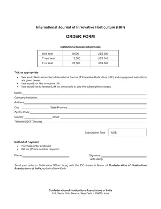 International Journal of Innovative Horticulture (IJIH)

                                              ORDER FORM

                                         Institutional Subscription Rates

                       One Year                   ` 5,000                 US$ 200
                       Three Year                 ` 13,500                US$ 540
                       Five Year                  ` 21,000                US$ 840


Tick as appropriate
 •   I/we would like to subscribe to International Journal of Innovative Horticulture (IJIH) and my payment instructions
     are given below.
 •   I/we would not like to receive IJIH
 •   I/we would like to receive IJIH but am unable to pay the subscription charges.

Name:_______________________________________________________________________________________
Company/lnstitution:____________________________________________________________________________
Address _____________________________________________________________________________________
City : ___________________ State/Province: ______________________________________________________
Zip/Pin Code:________________________________________________________________________________
Country ___________________ email: ___________________________________________________________
Tel (with ISD/STD code):_______________________________________________________________________



                                                              Subscription Total       US$/`


Method of Payment
 •   Purchase order enclosed
 •   Bill me (Phone number required)

Phone:_________________________________                            Signature: ________________________________
                                                                    with stamp

Send your order to Publication Officer along with the DD drawn in favour of Confederation of Horticulture
Associations of India paybale at New Delhi




                              Confederation of Horticulture Associatons of India
                                 249, Sector 18 A, Dwarka, New Delhi – 110075, India
 