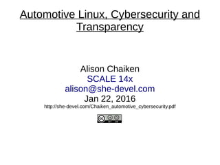 Automotive Linux, Cybersecurity and
Transparency
Alison Chaiken
SCALE 14x
alison@she-devel.com
Jan 22, 2016
http://she-devel.com/Chaiken_automotive_cybersecurity.pdf
 