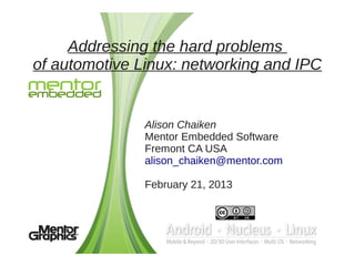 Addressing the hard problems
of automotive Linux: networking and IPC


               Alison Chaiken
               Mentor Embedded Software
               Fremont CA USA
               alison_chaiken@mentor.com

               February 21, 2013
 