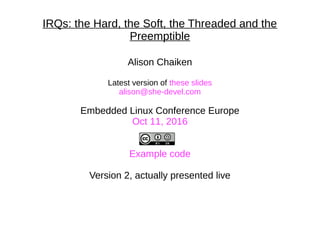 IRQs: the Hard, the Soft, the Threaded and the
Preemptible
Alison Chaiken
Latest version of these slides
alison@she-devel.com
Embedded Linux Conference Europe
Oct 11, 2016
Example code
Version 2, actually presented live
 