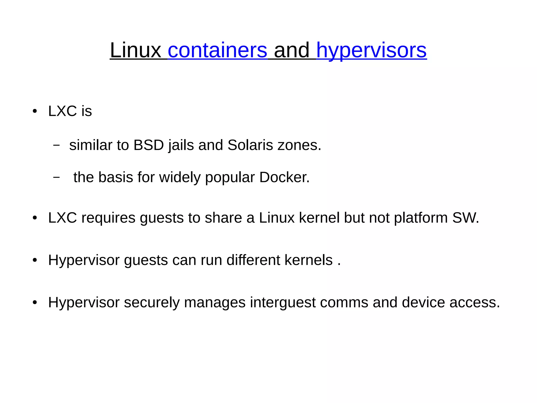 Linux containers and hypervisors
● LXC is
– similar to BSD jails and Solaris zones.
– the basis for widely popular Docker.
● LXC requires guests to share a Linux kernel but not platform SW.
● Hypervisor guests can run different kernels .
● Hypervisor securely manages interguest comms and device access.
 