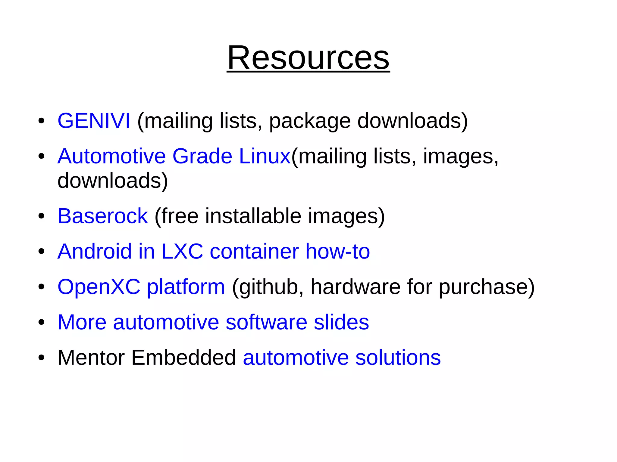 Resources
● GENIVI (mailing lists, package downloads)
● Automotive Grade Linux(mailing lists, images,
downloads)
● Baserock (free installable images)
● Android in LXC container how-to
● OpenXC platform (github, hardware for purchase)
● More automotive software slides
● Mentor Embedded automotive solutions
 