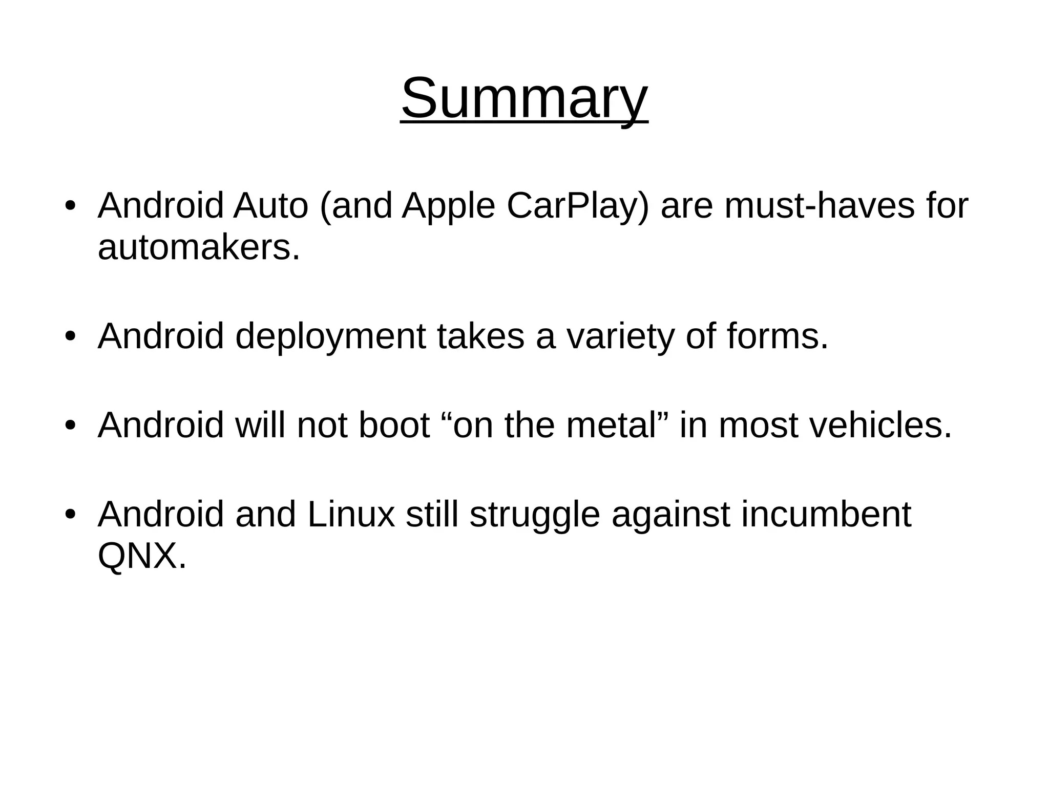 Summary
● Android Auto (and Apple CarPlay) are must-haves for
automakers.
● Android deployment takes a variety of forms.
● Android will not boot “on the metal” in most vehicles.
● Android and Linux still struggle against incumbent
QNX.
 