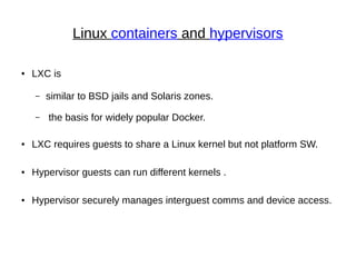 Linux containers and hypervisors
● LXC is
– similar to BSD jails and Solaris zones.
– the basis for widely popular Docker.
● LXC requires guests to share a Linux kernel but not platform SW.
● Hypervisor guests can run different kernels .
● Hypervisor securely manages interguest comms and device access.
 
