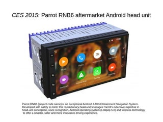CES 2015: Parrot RNB6 aftermarket Android head unit
Parrot RNB6 (project code name) is an exceptional Android 2-DIN Infotainment Navigation System.
Developed with safety in mind, this revolutionary head-unit leverages Parrot’s extensive expertise in
head-unit conception, voice recognition, Android operating system (Lollipop 5.0) and wireless technology
to offer a smarter, safer and more innovative driving experience.
 