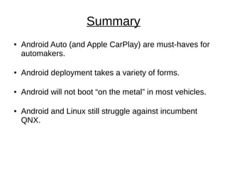 Summary
● Android Auto (and Apple CarPlay) are must-haves for
automakers.
● Android deployment takes a variety of forms.
● Android will not boot “on the metal” in most vehicles.
● Android and Linux still struggle against incumbent
QNX.
 