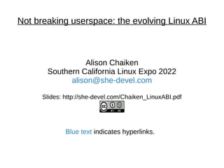 Not breaking userspace: the evolving Linux ABI
Alison Chaiken
Southern California Linux Expo 2022
alison@she-devel.com
Slides: http://she-devel.com/Chaiken_LinuxABI.pdf
Blue text indicates hyperlinks.
 