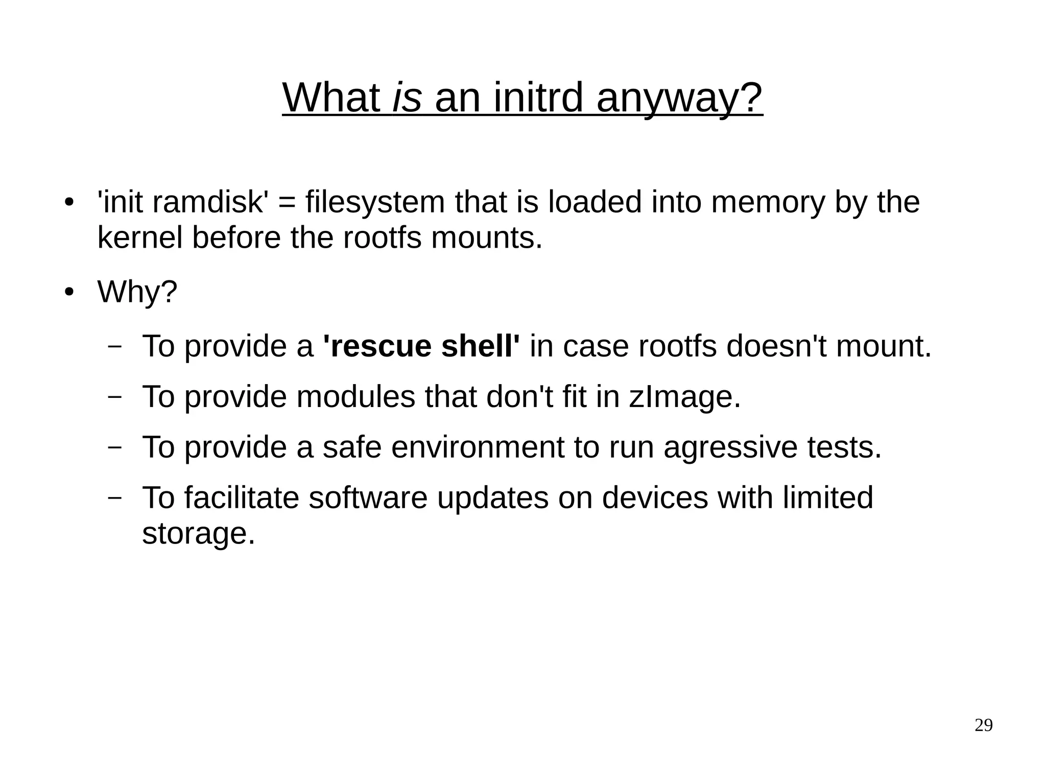 29
What is an initrd anyway?
● 'init ramdisk' = filesystem that is loaded into memory by the
kernel before the rootfs mounts.
● Why?
– To provide a 'rescue shell' in case rootfs doesn't mount.
– To provide modules that don't fit in zImage.
– To provide a safe environment to run agressive tests.
– To facilitate software updates on devices with limited
storage.
 