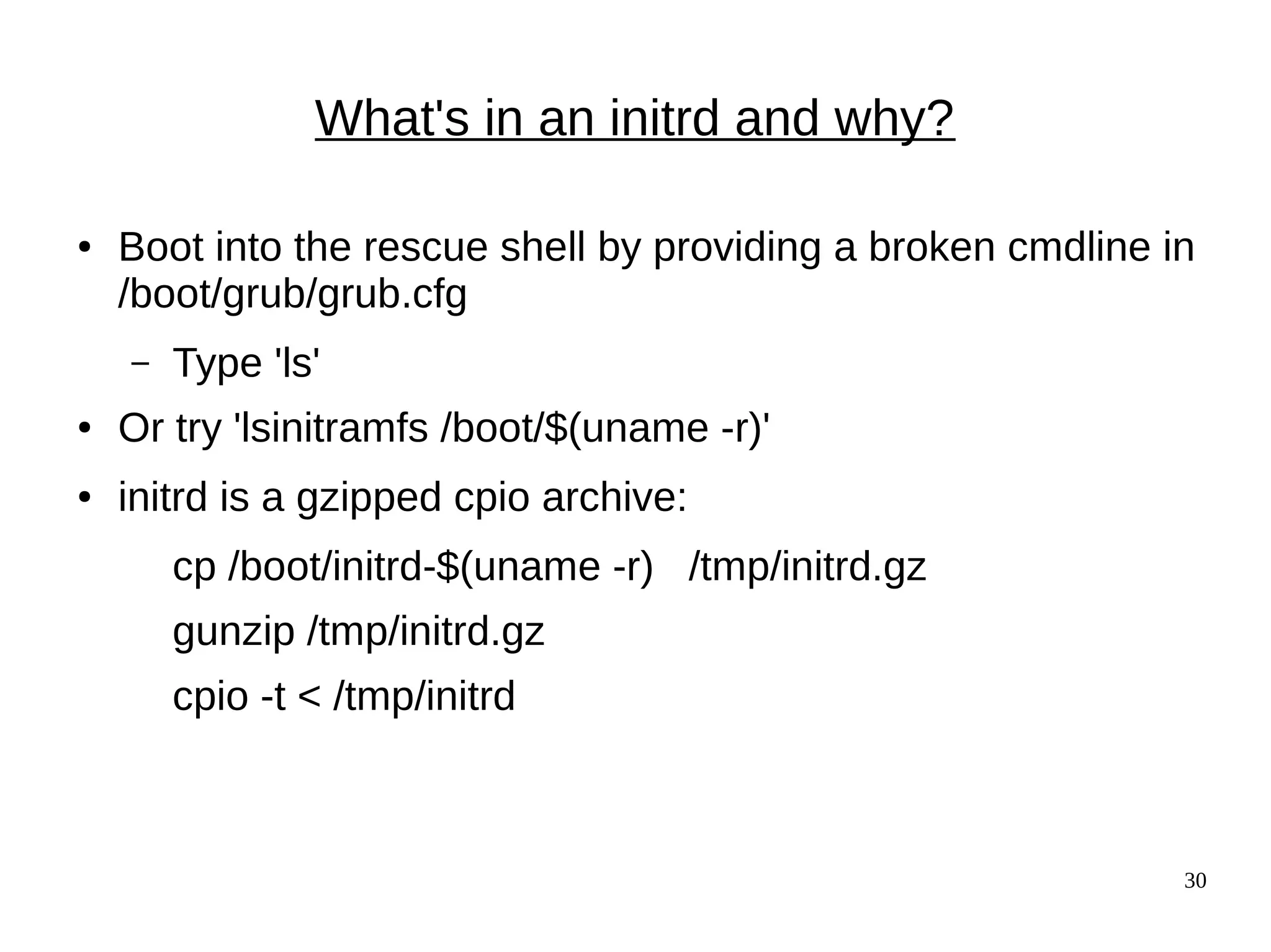 30
What's in an initrd and why?
● Boot into the rescue shell by providing a broken cmdline in
/boot/grub/grub.cfg
– Type 'ls'
● Or try 'lsinitramfs /boot/$(uname -r)'
● initrd is a gzipped cpio archive:
cp /boot/initrd-$(uname -r) /tmp/initrd.gz
gunzip /tmp/initrd.gz
cpio -t < /tmp/initrd
 