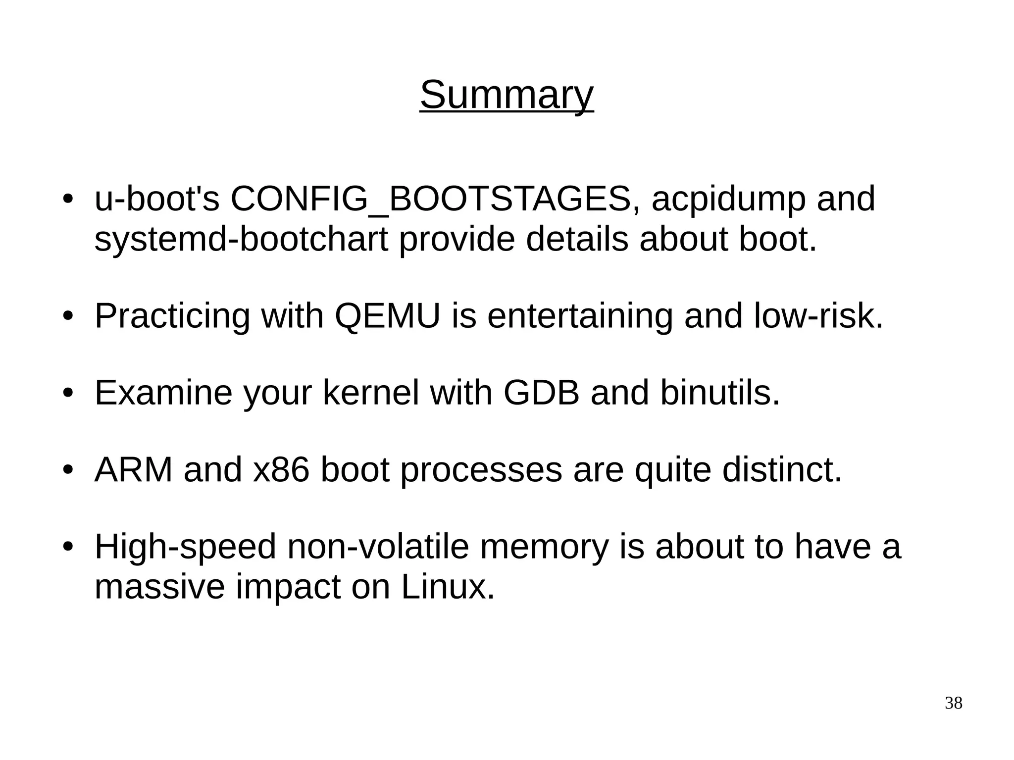 38
Summary
● u-boot's CONFIG_BOOTSTAGES, acpidump and
systemd-bootchart provide details about boot.
● Practicing with QEMU is entertaining and low-risk.
● Examine your kernel with GDB and binutils.
● ARM and x86 boot processes are quite distinct.
● High-speed non-volatile memory is about to have a
massive impact on Linux.
 