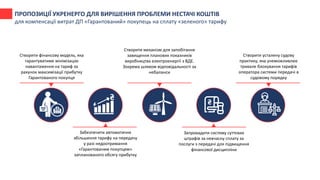 Створити фінансову модель, яка
гарантуватиме мінімізацію
навантаження на тариф за
рахунок максимізації прибутку
Гарантованого покупця
Забезпечити автоматичне
збільшення тарифу на передачу
у разі недоотримання
«Гарантованим покупцем»
запланованого обсягу прибутку
Створити механізм для запобігання
завищення планових показників
виробництва електроенергії з ВДЕ.
Зокрема шляхом відповідальності за
небаланси
Запровадити систему суттєвих
штрафів за невчасну сплату за
послуги з передачі для підвищення
фінансової дисципліни
Створити усталену судову
практику, яка унеможливлює
тривале блокування тарифів
оператора системи передачі в
судовому порядку
ПРОПОЗИЦІЇ УКРЕНЕРГО ДЛЯ ВИРІШЕННЯ ПРОБЛЕМИ НЕСТАЧІ КОШТІВ
для компенсації витрат ДП «Гарантований» покупець на сплату «зеленого» тарифу
 