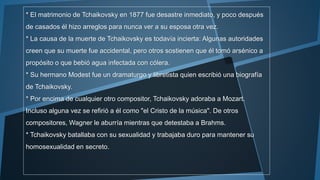 * El matrimonio de Tchaikovsky en 1877 fue desastre inmediato, y poco después
de casados él hizo arreglos para nunca ver a su esposa otra vez.
* La causa de la muerte de Tchaikovsky es todavía incierta: Algunas autoridades
creen que su muerte fue accidental, pero otros sostienen que él tomó arsénico a
propósito o que bebió agua infectada con cólera.
* Su hermano Modest fue un dramaturgo y libretista quien escribió una biografía
de Tchaikovsky.
* Por encima de cualquier otro compositor, Tchaikovsky adoraba a Mozart.
Incluso alguna vez se refirió a él como "el Cristo de la música". De otros
compositores, Wagner le aburría mientras que detestaba a Brahms.
* Tchaikovsky batallaba con su sexualidad y trabajaba duro para mantener su
homosexualidad en secreto.
 
