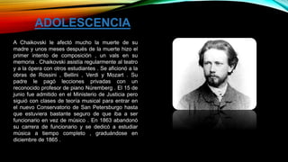 A Chaikovski le afectó mucho la muerte de su
madre y unos meses después de la muerte hizo el
primer intento de composición , un vals en su
memoria . Chaikovski asistía regularmente al teatro
y a la ópera con otros estudiantes . Se aficionó a la
obras de Rossini , Bellini , Verdi y Mozart . Su
padre le pagó lecciones privadas con un
reconocido profesor de piano Núremberg . El 15 de
junio fue admitido en el Ministerio de Justicia pero
siguió con clases de teoría musical para entrar en
el nuevo Conservatorio de San Petersburgo hasta
que estuviera bastante seguro de que iba a ser
funcionario en vez de músico . En 1863 abandonó
su carrera de funcionario y se dedicó a estudiar
música a tiempo completo , graduándose en
diciembre de 1865 .
ADOLESCENCIA
 