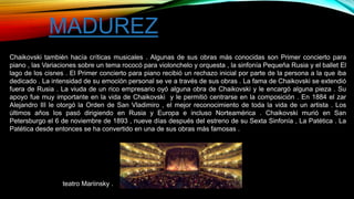 Chaikovski también hacía críticas musicales . Algunas de sus obras más conocidas son Primer concierto para
piano , las Variaciones sobre un tema rococó para violonchelo y orquesta , la sinfonía Pequeña Rusia y el ballet El
lago de los cisnes . El Primer concierto para piano recibió un rechazo inicial por parte de la persona a la que iba
dedicado . La intensidad de su emoción personal se ve a través de sus obras . La fama de Chaikovski se extendió
fuera de Rusia . La viuda de un rico empresario oyó alguna obra de Chaikovski y le encargó alguna pieza . Su
apoyo fue muy importante en la vida de Chaikovski y le permitió centrarse en la composición . En 1884 el zar
Alejandro III le otorgó la Orden de San Vladimiro , el mejor reconocimiento de toda la vida de un artista . Los
últimos años los pasó dirigiendo en Rusia y Europa e incluso Norteamérica . Chaikovski murió en San
Petersburgo el 6 de noviembre de 1893 , nueve días después del estreno de su Sexta Sinfonía , La Patética . La
Patética desde entonces se ha convertido en una de sus obras más famosas .
MADUREZ
teatro Mariinsky .
 