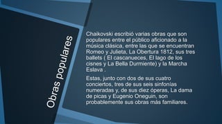Chaikovski escribió varias obras que son
populares entre el público aficionado a la
música clásica, entre las que se encuentran
Romeo y Julieta, La Obertura 1812, sus tres
ballets ( El cascanueces, El lago de los
cisnes y La Bella Durmiente) y la Marcha
Eslava .
Estas, junto con dos de sus cuatro
conciertos, tres de sus seis sinfonías
numeradas y, de sus diez óperas, La dama
de picas y Eugenio Oneguin, son
probablemente sus obras más familiares.
 
